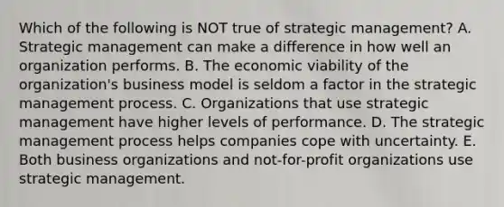 Which of the following is NOT true of strategic​ management? A. Strategic management can make a difference in how well an organization performs. B. The economic viability of the​ organization's business model is seldom a factor in the strategic management process. C. Organizations that use strategic management have higher levels of performance. D. The strategic management process helps companies cope with uncertainty. E. Both business organizations and​ not-for-profit organizations use strategic management.