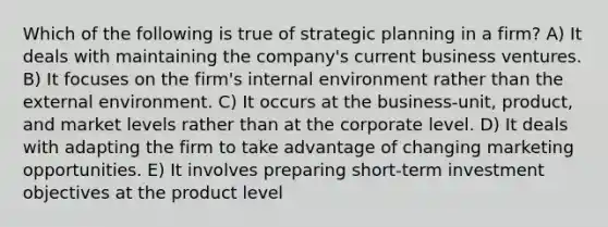 Which of the following is true of strategic planning in a firm? A) It deals with maintaining the company's current business ventures. B) It focuses on the firm's internal environment rather than the external environment. C) It occurs at the business-unit, product, and market levels rather than at the corporate level. D) It deals with adapting the firm to take advantage of changing marketing opportunities. E) It involves preparing short-term investment objectives at the product level