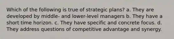 Which of the following is true of strategic plans? a. They are developed by middle- and lower-level managers b. They have a short time horizon. c. They have specific and concrete focus. d. They address questions of competitive advantage and synergy.