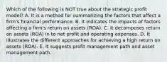 Which of the following is NOT true about the strategic profit model? A. It is a method for summarizing the factors that affect a firm's financial performance. B. It indicates the impacts of factors affecting a firm's return on assets (ROA). C. It decomposes return on assets (ROA) in to net profit and operating expenses. D. It illustrates the different approaches for achieving a high return on assets (ROA). E. It suggests profit management path and asset management path.