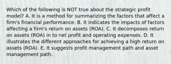 Which of the following is NOT true about the strategic profit model? A. It is a method for summarizing the factors that affect a firm's financial performance. B. It indicates the impacts of factors affecting a firm's return on assets (ROA). C. It decomposes return on assets (ROA) in to net profit and operating expenses. D. It illustrates the different approaches for achieving a high return on assets (ROA). E. It suggests profit management path and asset management path.