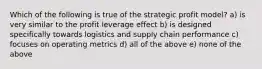 Which of the following is true of the strategic profit model? a) is very similar to the profit leverage effect b) is designed specifically towards logistics and supply chain performance c) focuses on operating metrics d) all of the above e) none of the above