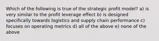 Which of the following is true of the strategic profit model? a) is very similar to the profit leverage effect b) is designed specifically towards logistics and supply chain performance c) focuses on operating metrics d) all of the above e) none of the above