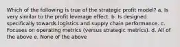 Which of the following is true of the strategic profit model? a. Is very similar to the profit leverage effect. b. Is designed specifically towards logistics and supply chain performance. c. Focuses on operating metrics (versus strategic metrics). d. All of the above e. None of the above