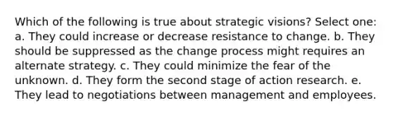 Which of the following is true about strategic visions? Select one: a. They could increase or decrease resistance to change. b. They should be suppressed as the change process might requires an alternate strategy. c. They could minimize the fear of the unknown. d. They form the second stage of action research. e. They lead to negotiations between management and employees.