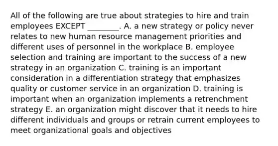 All of the following are true about strategies to hire and train employees EXCEPT​ ________. A. a new strategy or policy never relates to new human resource management priorities and different uses of personnel in the workplace B. employee selection and training are important to the success of a new strategy in an organization C. training is an important consideration in a differentiation strategy that emphasizes quality or customer service in an organization D. training is important when an organization implements a retrenchment strategy E. an organization might discover that it needs to hire different individuals and groups or retrain current employees to meet organizational goals and objectives