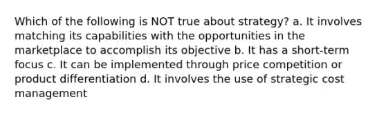 Which of the following is NOT true about strategy? a. It involves matching its capabilities with the opportunities in the marketplace to accomplish its objective b. It has a short-term focus c. It can be implemented through price competition or product differentiation d. It involves the use of strategic cost management