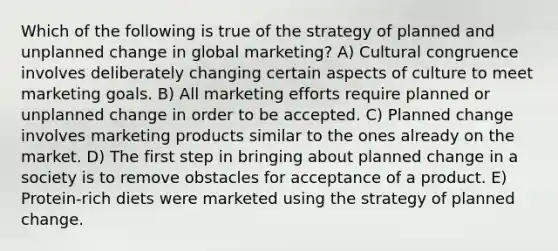 Which of the following is true of the strategy of planned and unplanned change in global marketing? A) Cultural congruence involves deliberately changing certain aspects of culture to meet marketing goals. B) All marketing efforts require planned or unplanned change in order to be accepted. C) Planned change involves marketing products similar to the ones already on the market. D) The first step in bringing about planned change in a society is to remove obstacles for acceptance of a product. E) Protein-rich diets were marketed using the strategy of planned change.