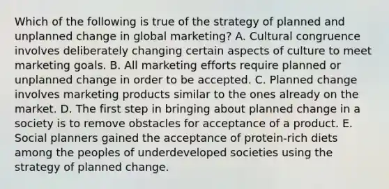 Which of the following is true of the strategy of planned and unplanned change in global marketing? A. Cultural congruence involves deliberately changing certain aspects of culture to meet marketing goals. B. All marketing efforts require planned or unplanned change in order to be accepted. C. Planned change involves marketing products similar to the ones already on the market. D. The first step in bringing about planned change in a society is to remove obstacles for acceptance of a product. E. Social planners gained the acceptance of protein-rich diets among the peoples of underdeveloped societies using the strategy of planned change.