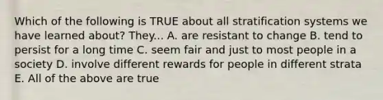 Which of the following is TRUE about all stratification systems we have learned about? They... A. are resistant to change B. tend to persist for a long time C. seem fair and just to most people in a society D. involve different rewards for people in different strata E. All of the above are true