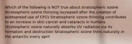 Which of the following is NOT true about stratospheric ozone Stratospheric ozone thinning increased after the creation of widespread use of CFCs Stratospheric ozone thinning contributes to an increase in skin cancer and cataracts in humans Stratospheric ozone naturally absorbs UV radiation via its formation and destruction Stratospheric ozone thins naturally in the antarctic every april