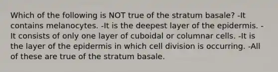 Which of the following is NOT true of the stratum basale? -It contains melanocytes. -It is the deepest layer of the epidermis. -It consists of only one layer of cuboidal or columnar cells. -It is the layer of the epidermis in which cell division is occurring. -All of these are true of the stratum basale.