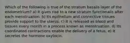 Which of the following is true of the stratum basalis layer of the endometrium? a) It gives rise to a new stratum functionalis after each menstruation. b) Its epithelium and connective tissues provide support to the uterus. c) It is released as blood and tissues every month in a process known as menstruation. d) Its coordinated contractions enable the delivery of a fetus. e) It secretes the hormone oxytocin.