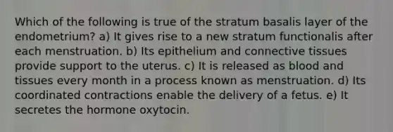 Which of the following is true of the stratum basalis layer of the endometrium? a) It gives rise to a new stratum functionalis after each menstruation. b) Its epithelium and connective tissues provide support to the uterus. c) It is released as blood and tissues every month in a process known as menstruation. d) Its coordinated contractions enable the delivery of a fetus. e) It secretes the hormone oxytocin.