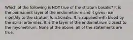 Which of the following is NOT true of the stratum basalis? It is the permanent layer of the endometrium and it gives rise monthly to the stratum functionalis. It is supplied with blood by the spiral arterioles. It is the layer of the endometrium closest to the myometrium. None of the above; all of the statements are true.