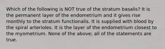 Which of the following is NOT true of the stratum basalis? It is the permanent layer of the endometrium and it gives rise monthly to the stratum functionalis. It is supplied with blood by the spiral arterioles. It is the layer of the endometrium closest to the myometrium. None of the above; all of the statements are true.