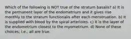 Which of the following is NOT true of the stratum basalis? a) It is the permanent layer of the endometrium and it gives rise monthly to the stratum functionalis after each menstruation. b) It is supplied with blood by the spiral arterioles. c) It is the layer of the endometrium closest to the myometrium. d) None of these choices; i.e., all are true.