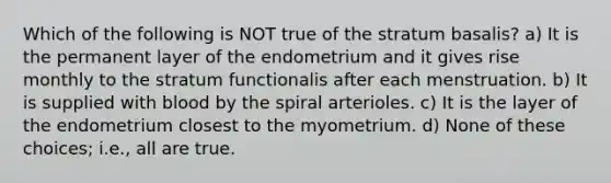 Which of the following is NOT true of the stratum basalis? a) It is the permanent layer of the endometrium and it gives rise monthly to the stratum functionalis after each menstruation. b) It is supplied with blood by the spiral arterioles. c) It is the layer of the endometrium closest to the myometrium. d) None of these choices; i.e., all are true.