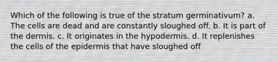 Which of the following is true of the stratum germinativum? a. The cells are dead and are constantly sloughed off. b. It is part of the dermis. c. It originates in the hypodermis. d. It replenishes the cells of the epidermis that have sloughed off