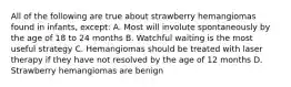 All of the following are true about strawberry hemangiomas found in infants, except: A. Most will involute spontaneously by the age of 18 to 24 months B. Watchful waiting is the most useful strategy C. Hemangiomas should be treated with laser therapy if they have not resolved by the age of 12 months D. Strawberry hemangiomas are benign