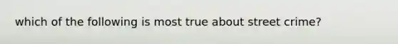 which of the following is most true about street crime?