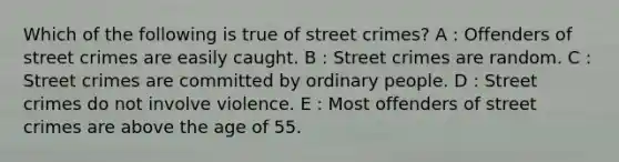 Which of the following is true of street crimes? A : Offenders of street crimes are easily caught. B : Street crimes are random. C : Street crimes are committed by ordinary people. D : Street crimes do not involve violence. E : Most offenders of street crimes are above the age of 55.