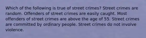 Which of the following is true of street crimes? Street crimes are random. Offenders of street crimes are easily caught. Most offenders of street crimes are above the age of 55. Street crimes are committed by ordinary people. Street crimes do not involve violence.