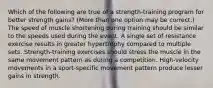 Which of the following are true of a strength-training program for better strength gains? (More than one option may be correct.) The speed of muscle shortening during training should be similar to the speeds used during the event. A single set of resistance exercise results in greater hypertrophy compared to multiple sets. Strength-training exercises should stress the muscle in the same movement pattern as during a competition. High-velocity movements in a sport-specific movement pattern produce lesser gains in strength.