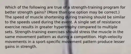 Which of the following are true of a strength-training program for better strength gains? (More than one option may be correct.) The speed of muscle shortening during training should be similar to the speeds used during the event. A single set of resistance exercise results in greater hypertrophy compared to multiple sets. Strength-training exercises should stress the muscle in the same movement pattern as during a competition. High-velocity movements in a sport-specific movement pattern produce lesser gains in strength.