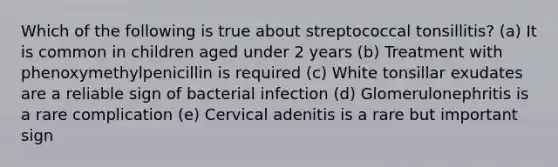 Which of the following is true about streptococcal tonsillitis? (a) It is common in children aged under 2 years (b) Treatment with phenoxymethylpenicillin is required (c) White tonsillar exudates are a reliable sign of bacterial infection (d) Glomerulonephritis is a rare complication (e) Cervical adenitis is a rare but important sign