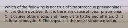 Which of the following is not true of Streptococcus pneumoniae? A. It is Gram positive. B. It is the main cause of lobar pneumonia. C. It causes otitis media. and many visits to the pediatrician. D. It is Beta hemolytic. E. The capsule is the major virulence factor.