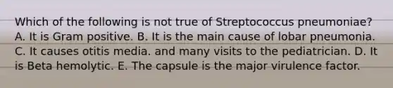 Which of the following is not true of Streptococcus pneumoniae? A. It is Gram positive. B. It is the main cause of lobar pneumonia. C. It causes otitis media. and many visits to the pediatrician. D. It is Beta hemolytic. E. The capsule is the major virulence factor.