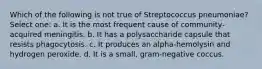 Which of the following is not true of Streptococcus pneumoniae? Select one: a. It is the most frequent cause of community-acquired meningitis. b. It has a polysaccharide capsule that resists phagocytosis. c. It produces an alpha-hemolysin and hydrogen peroxide. d. It is a small, gram-negative coccus.