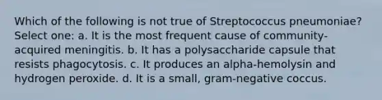 Which of the following is not true of Streptococcus pneumoniae? Select one: a. It is the most frequent cause of community-acquired meningitis. b. It has a polysaccharide capsule that resists phagocytosis. c. It produces an alpha-hemolysin and hydrogen peroxide. d. It is a small, gram-negative coccus.