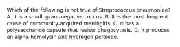 Which of the following is not true of Streptococcus pneumoniae? A. It is a small, gram-negative coccus. B. It is the most frequent cause of community-acquired meningitis. C. It has a polysaccharide capsule that resists phagocytosis. D. It produces an alpha-hemolysin and hydrogen peroxide.