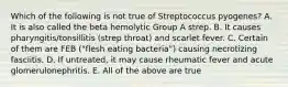 Which of the following is not true of Streptococcus pyogenes? A. It is also called the beta hemolytic Group A strep. B. It causes pharyngitis/tonsillitis (strep throat) and scarlet fever. C. Certain of them are FEB ("flesh eating bacteria") causing necrotizing fasciitis. D. If untreated, it may cause rheumatic fever and acute glomerulonephritis. E. All of the above are true