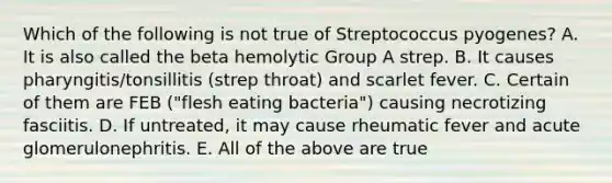 Which of the following is not true of Streptococcus pyogenes? A. It is also called the beta hemolytic Group A strep. B. It causes pharyngitis/tonsillitis (strep throat) and scarlet fever. C. Certain of them are FEB ("flesh eating bacteria") causing necrotizing fasciitis. D. If untreated, it may cause rheumatic fever and acute glomerulonephritis. E. All of the above are true