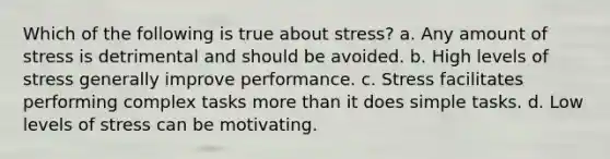 Which of the following is true about stress? a. Any amount of stress is detrimental and should be avoided. b. High levels of stress generally improve performance. c. Stress facilitates performing complex tasks more than it does simple tasks. d. Low levels of stress can be motivating.