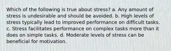 Which of the following is true about stress? a. Any amount of stress is undesirable and should be avoided. b. High levels of stress typically lead to improved performance on difficult tasks. c. Stress facilitates performance on complex tasks more than it does on simple tasks. d. Moderate levels of stress can be beneficial for motivation.