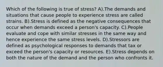 Which of the following is true of stress? A).The demands and situations that cause people to experience stress are called strains. B).Stress is defined as the negative consequences that occur when demands exceed a person's capacity. C).People evaluate and cope with similar stresses in the same way and hence experience the same stress levels. D).Stressors are defined as psychological responses to demands that tax or exceed the person's capacity or resources. E).Stress depends on both the nature of the demand and the person who confronts it.