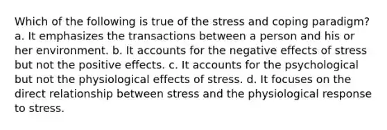 Which of the following is true of the stress and coping paradigm? a. It emphasizes the transactions between a person and his or her environment. b. It accounts for the negative effects of stress but not the positive effects. c. It accounts for the psychological but not the physiological effects of stress. d. It focuses on the direct relationship between stress and the physiological response to stress.