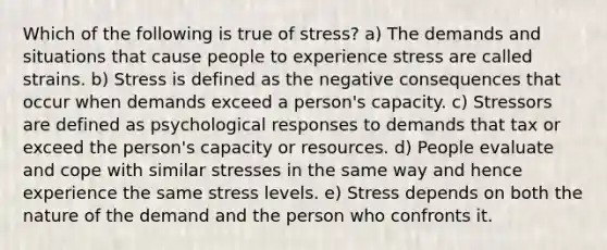 Which of the following is true of stress? a) The demands and situations that cause people to experience stress are called strains. b) Stress is defined as the negative consequences that occur when demands exceed a person's capacity. c) Stressors are defined as psychological responses to demands that tax or exceed the person's capacity or resources. d) People evaluate and cope with similar stresses in the same way and hence experience the same stress levels. e) Stress depends on both the nature of the demand and the person who confronts it.