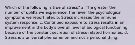 Which of the following is true of stress? a. The greater the number of uplifts we experience, the fewer the psychological symptoms we report later. b. Stress increases the immune system response. c. Continued exposure to stress results in an improvement in the body's overall level of biological functioning because of the constant secretion of stress-related hormones. d. Stress is a universal phenomenon and not a personal thing.