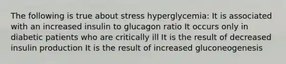 The following is true about stress hyperglycemia: It is associated with an increased insulin to glucagon ratio It occurs only in diabetic patients who are critically ill It is the result of decreased insulin production It is the result of increased gluconeogenesis