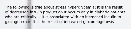 The following is true about stress hyperglycemia: It is the result of decreased insulin production It occurs only in diabetic patients who are critically ill It is associated with an increased insulin to glucagon ratio It is the result of increased gluconeogenesis