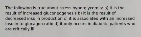 The following is true about stress hyperglycemia: a) it is the result of increased gluconeogenesis b) it is the result of decreased insulin production c) it is associated with an increased insulin to glucagon ratio d) it only occurs in diabetic patients who are critically ill