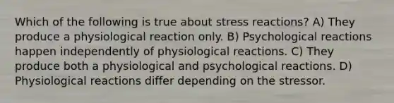 Which of the following is true about stress reactions? A) They produce a physiological reaction only. B) Psychological reactions happen independently of physiological reactions. C) They produce both a physiological and psychological reactions. D) Physiological reactions differ depending on the stressor.