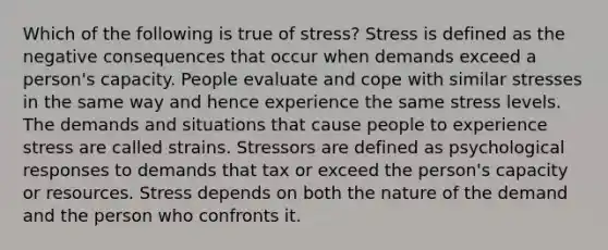 Which of the following is true of stress? Stress is defined as the negative consequences that occur when demands exceed a person's capacity. People evaluate and cope with similar stresses in the same way and hence experience the same stress levels. The demands and situations that cause people to experience stress are called strains. Stressors are defined as psychological responses to demands that tax or exceed the person's capacity or resources. Stress depends on both the nature of the demand and the person who confronts it.