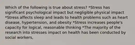 Which of the following is true about stress? *Stress has significant psychological impact but negligible physical impact *Stress affects sleep and leads to health problems such as heart disease, hypertension, and obesity *Stress increases people's capacity for logical, reasonable thinking *The majority of the research into stresses impact on health has been conducted by social workers,