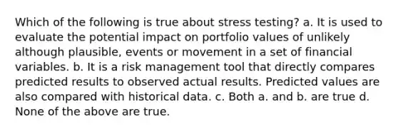 Which of the following is true about stress testing? a. It is used to evaluate the potential impact on portfolio values of unlikely although plausible, events or movement in a set of financial variables. b. It is a risk management tool that directly compares predicted results to observed actual results. Predicted values are also compared with historical data. c. Both a. and b. are true d. None of the above are true.